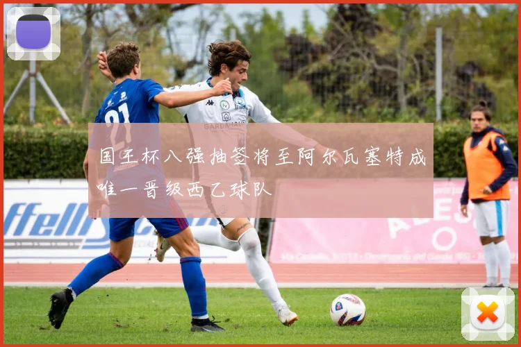 国王杯八强抽签将至阿尔瓦塞特成唯一晋级西乙球队