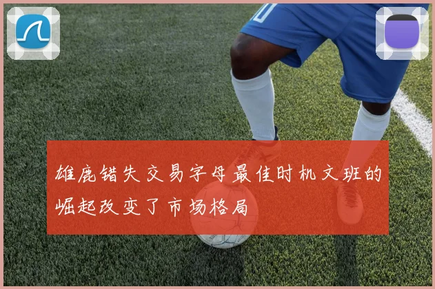 雄鹿错失交易字母最佳时机文班的崛起改变了市场格局