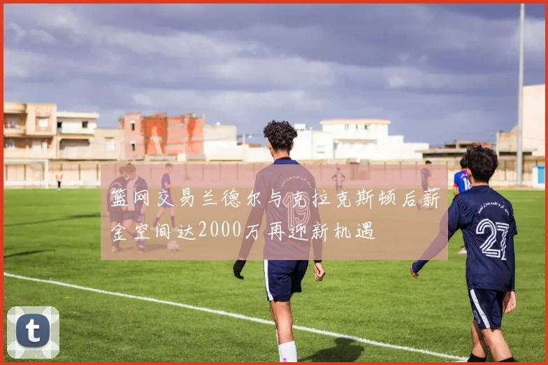 篮网交易兰德尔与克拉克斯顿后薪金空间达2000万再迎新机遇