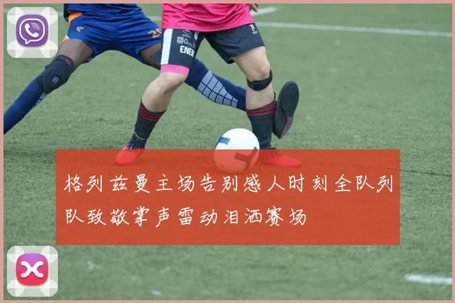 格列兹曼主场告别感人时刻全队列队致敬掌声雷动泪洒赛场