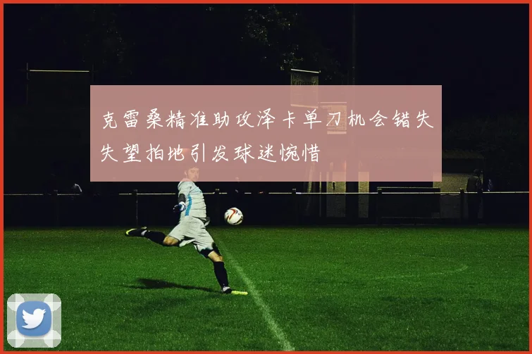 克雷桑精准助攻泽卡单刀机会错失失望拍地引发球迷惋惜
