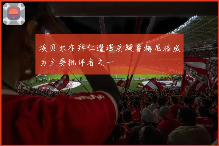 埃贝尔在拜仁遭遇质疑鲁梅尼格成为主要批评者之一