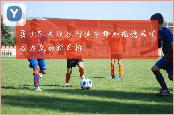 勇士队关注独行侠中锋加福德或将成为交易新目标