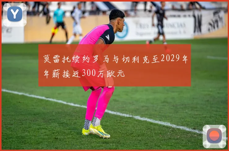 莫雷托续约罗马与切利克至2029年年薪接近300万欧元