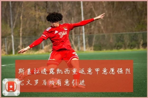 斯基拉透露凯西重返意甲意愿强烈尤文罗马均有意引进