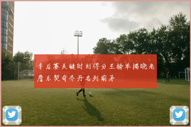 季后赛关键时刻得分王榜单揭晓老詹东契奇乔丹名列前茅