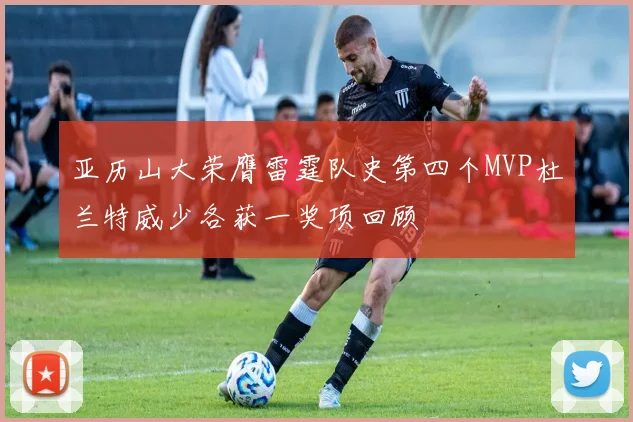 亚历山大荣膺雷霆队史第四个MVP杜兰特威少各获一奖项回顾