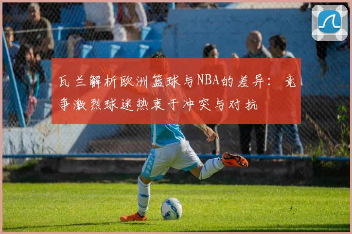 瓦兰解析欧洲篮球与NBA的差异：竞争激烈球迷热衷于冲突与对抗