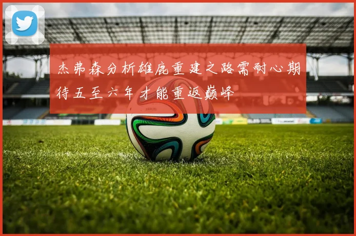 杰弗森分析雄鹿重建之路需耐心期待五至六年才能重返巅峰