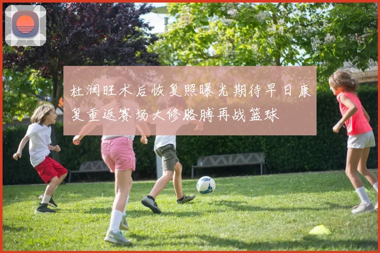 杜润旺术后恢复照曝光期待早日康复重返赛场大修胳膊再战篮球