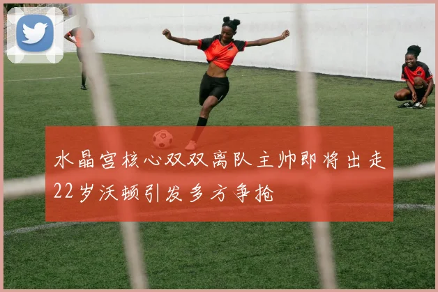 水晶宫核心双双离队主帅即将出走22岁沃顿引发多方争抢