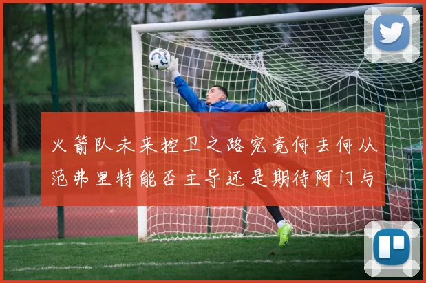 火箭队未来控卫之路究竟何去何从范弗里特能否主导还是期待阿门与谢泼德崛起