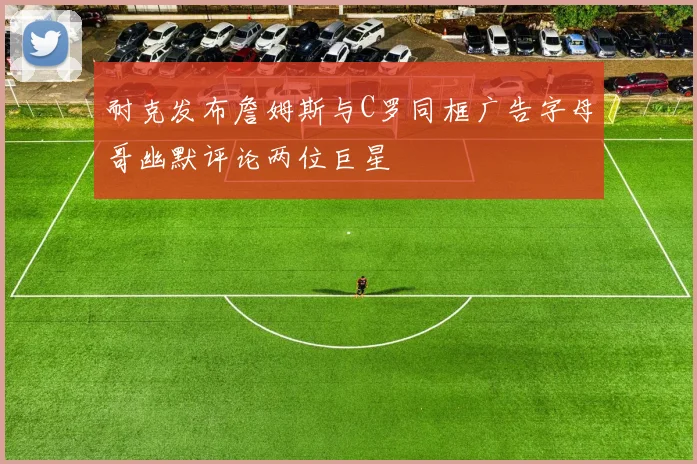 耐克发布詹姆斯与C罗同框广告字母哥幽默评论两位巨星