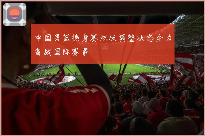 中国男篮热身赛积极调整状态全力备战国际赛事