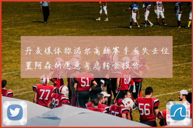 丹麦媒体称诺尔高新赛季或失去位置阿森纳愿意考虑转会报价