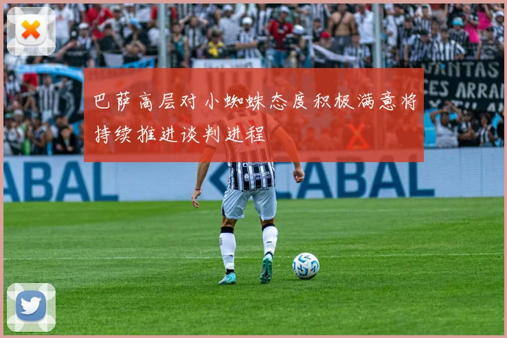 巴萨高层对小蜘蛛态度积极满意将持续推进谈判进程