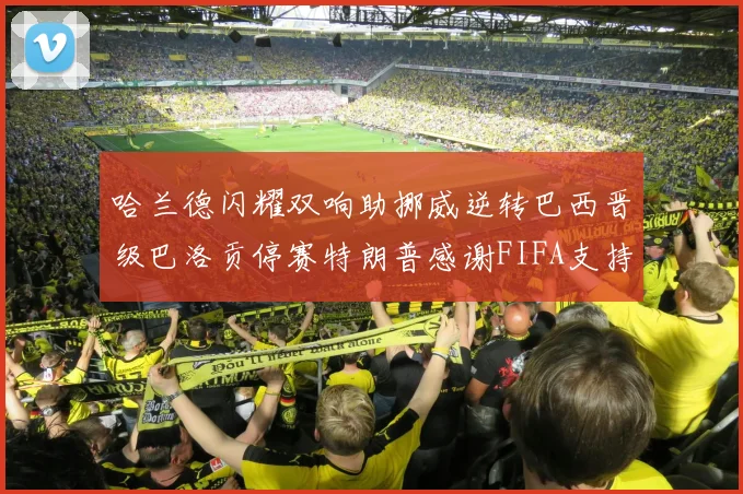 哈兰德闪耀双响助挪威逆转巴西晋级巴洛贡停赛特朗普感谢FIFA支持
