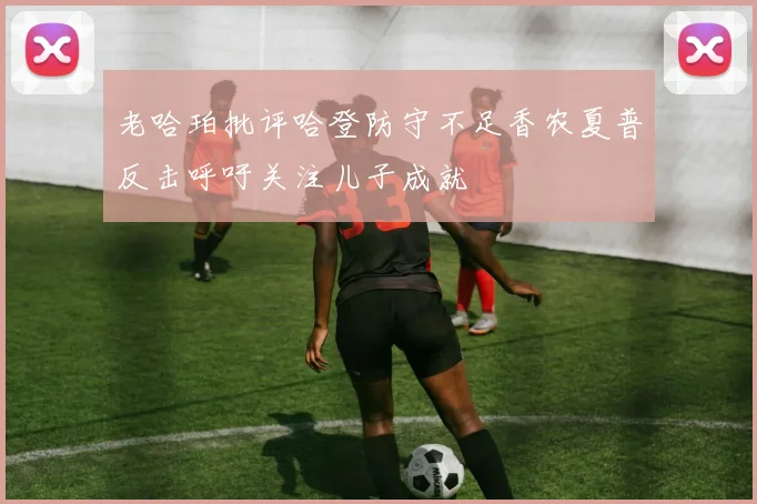 老哈珀批评哈登防守不足香农夏普反击呼吁关注儿子成就