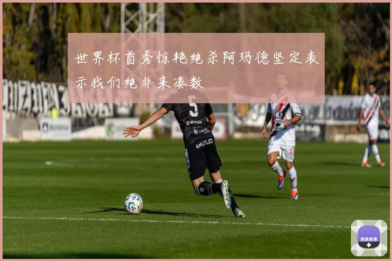 世界杯首秀惊艳绝杀阿玛德坚定表示我们绝非来凑数