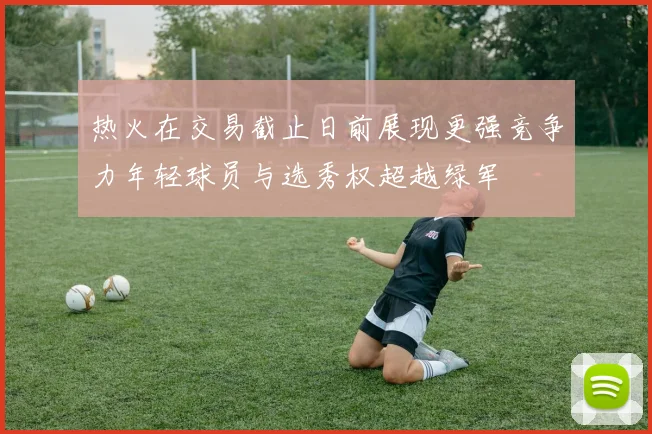 热火在交易截止日前展现更强竞争力年轻球员与选秀权超越绿军