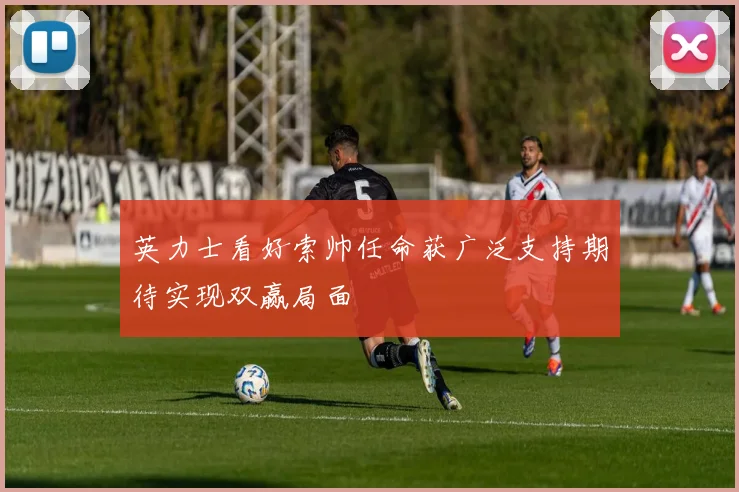 英力士看好索帅任命获广泛支持期待实现双赢局面