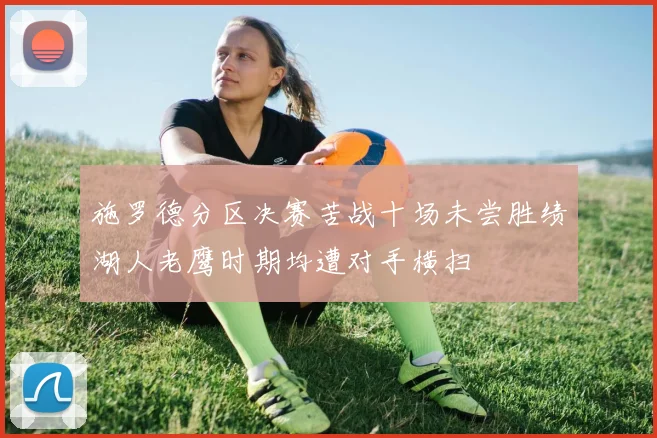 施罗德分区决赛苦战十场未尝胜绩湖人老鹰时期均遭对手横扫