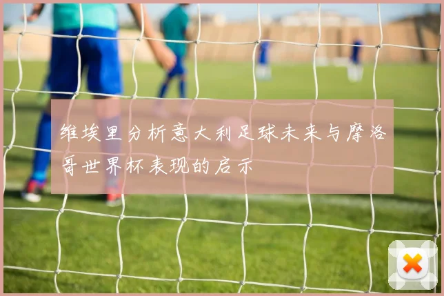 维埃里分析意大利足球未来与摩洛哥世界杯表现的启示