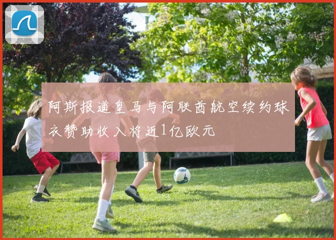 阿斯报道皇马与阿联酋航空续约球衣赞助收入将近1亿欧元