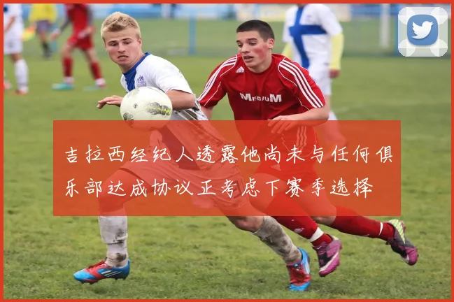 吉拉西经纪人透露他尚未与任何俱乐部达成协议正考虑下赛季选择